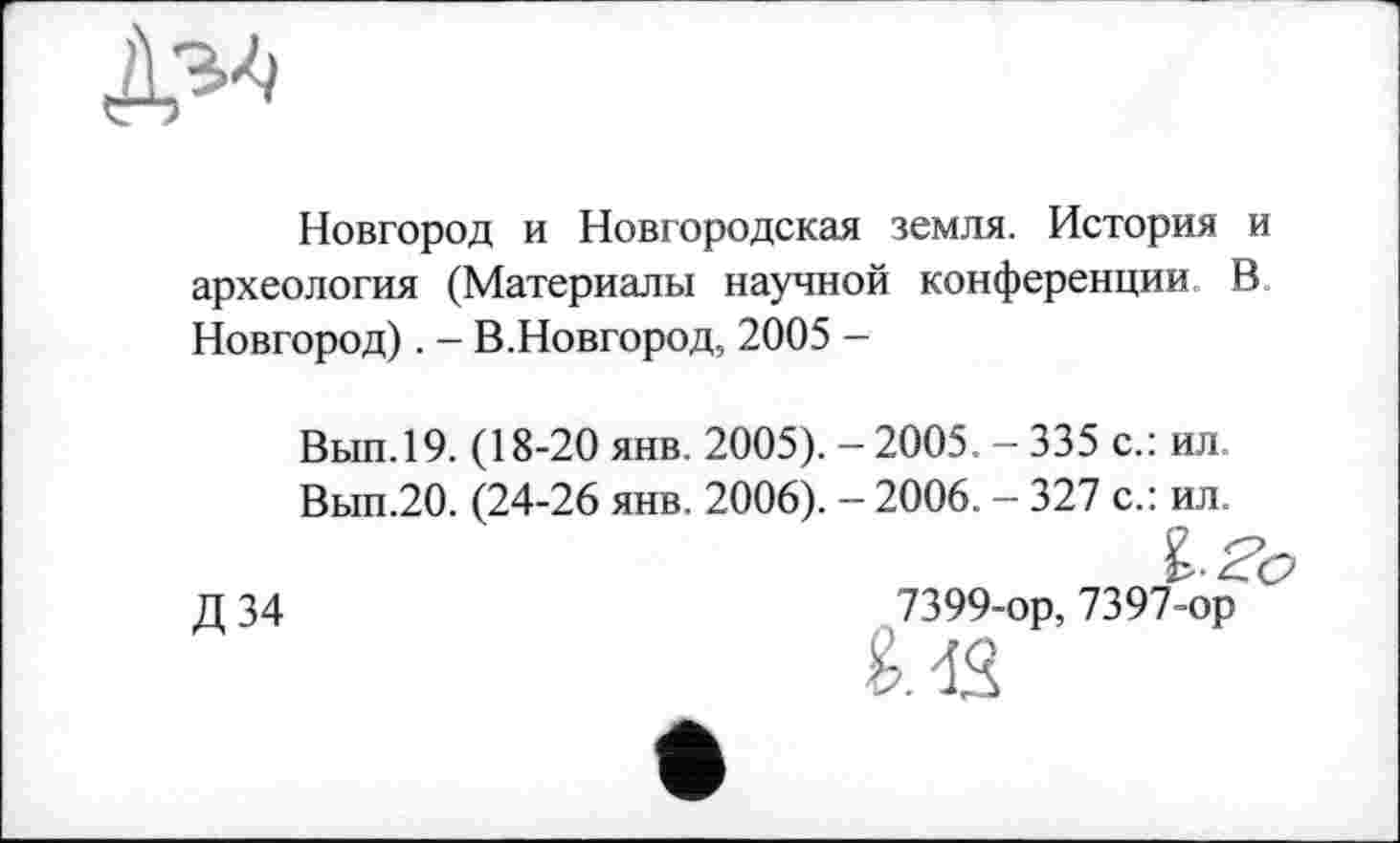 ﻿
Новгород и Новгородская земля. История и археология (Материалы научной конференции В Новгород). - В.Новгород, 2005 -
Вып.19. (18-20 янв. 2005). - 2005. - 335 с.: ил
Вып.20. (24-26 янв. 2006). - 2006. - 327 с.: ил.
I-Zo
Д 34	7399-ор, 7397-ор